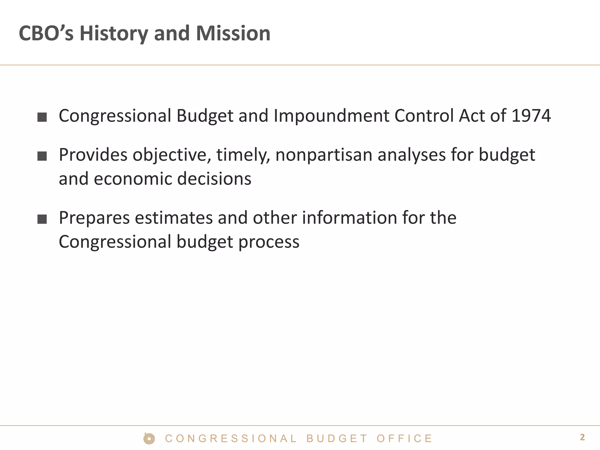 2C O N G R E S S I O N A L B U D G E T O F F I C E
CBO’s History and Mission
■ Congressional Budget and Impoundment Control Act of 1974
■ Provides objective, timely, nonpartisan analyses for budget
and economic decisions
■ Prepares estimates and other information for the
Congressional budget process
 