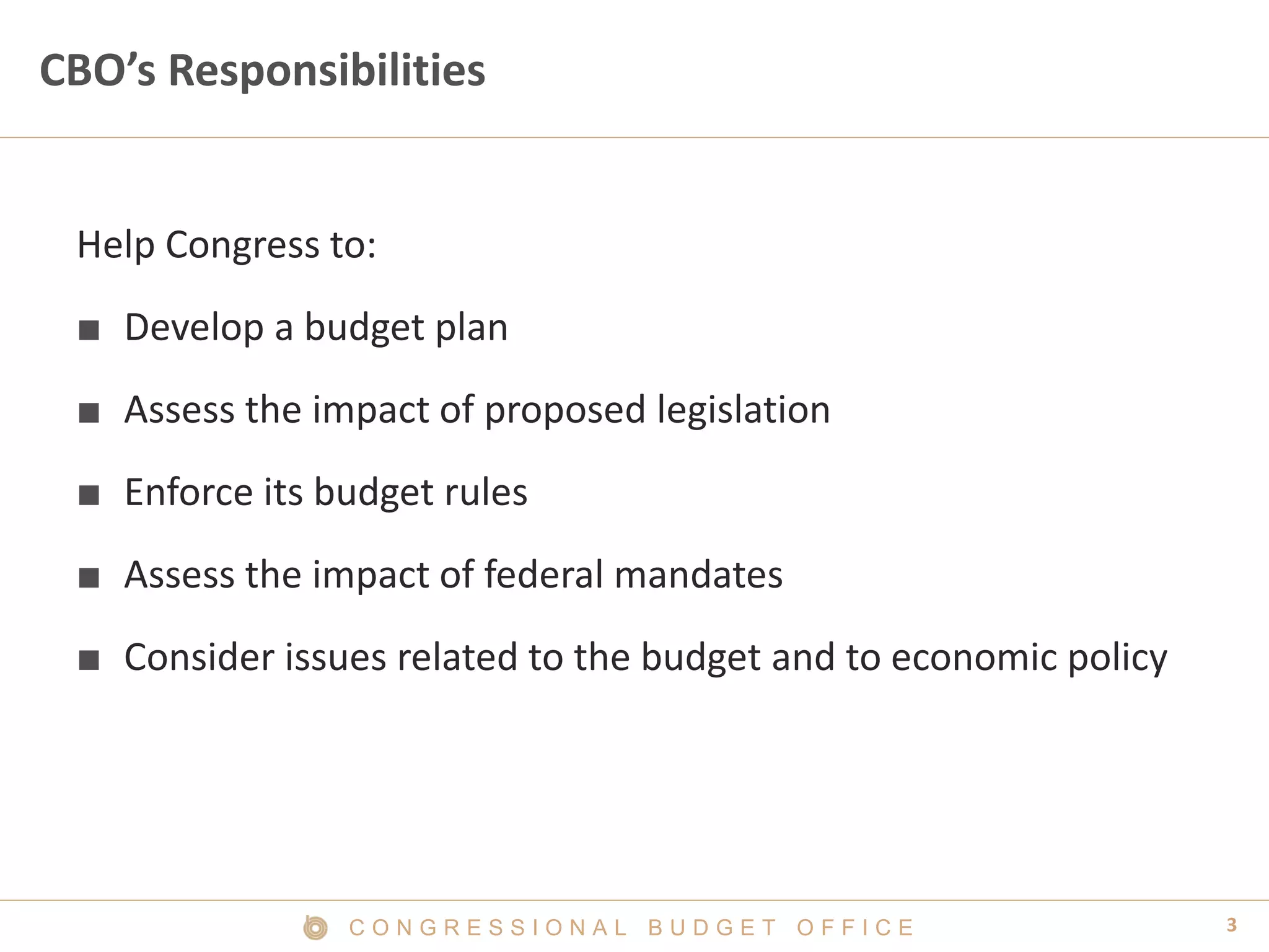 3C O N G R E S S I O N A L B U D G E T O F F I C E
CBO’s Responsibilities
Help Congress to:
■ Develop a budget plan
■ Assess the impact of proposed legislation
■ Enforce its budget rules
■ Assess the impact of federal mandates
■ Consider issues related to the budget and to economic policy
 