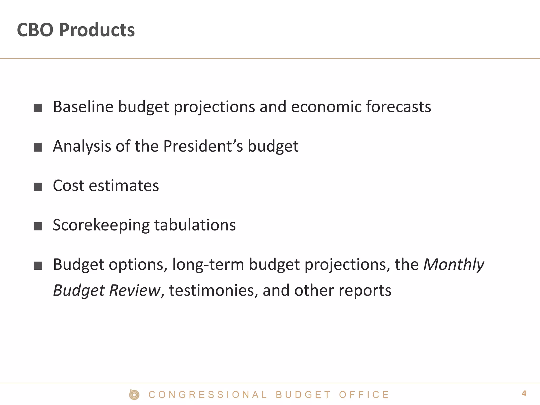 4C O N G R E S S I O N A L B U D G E T O F F I C E
CBO Products
■ Baseline budget projections and economic forecasts
■ Analysis of the President’s budget
■ Cost estimates
■ Scorekeeping tabulations
■ Budget options, long-term budget projections, the Monthly
Budget Review, testimonies, and other reports
 