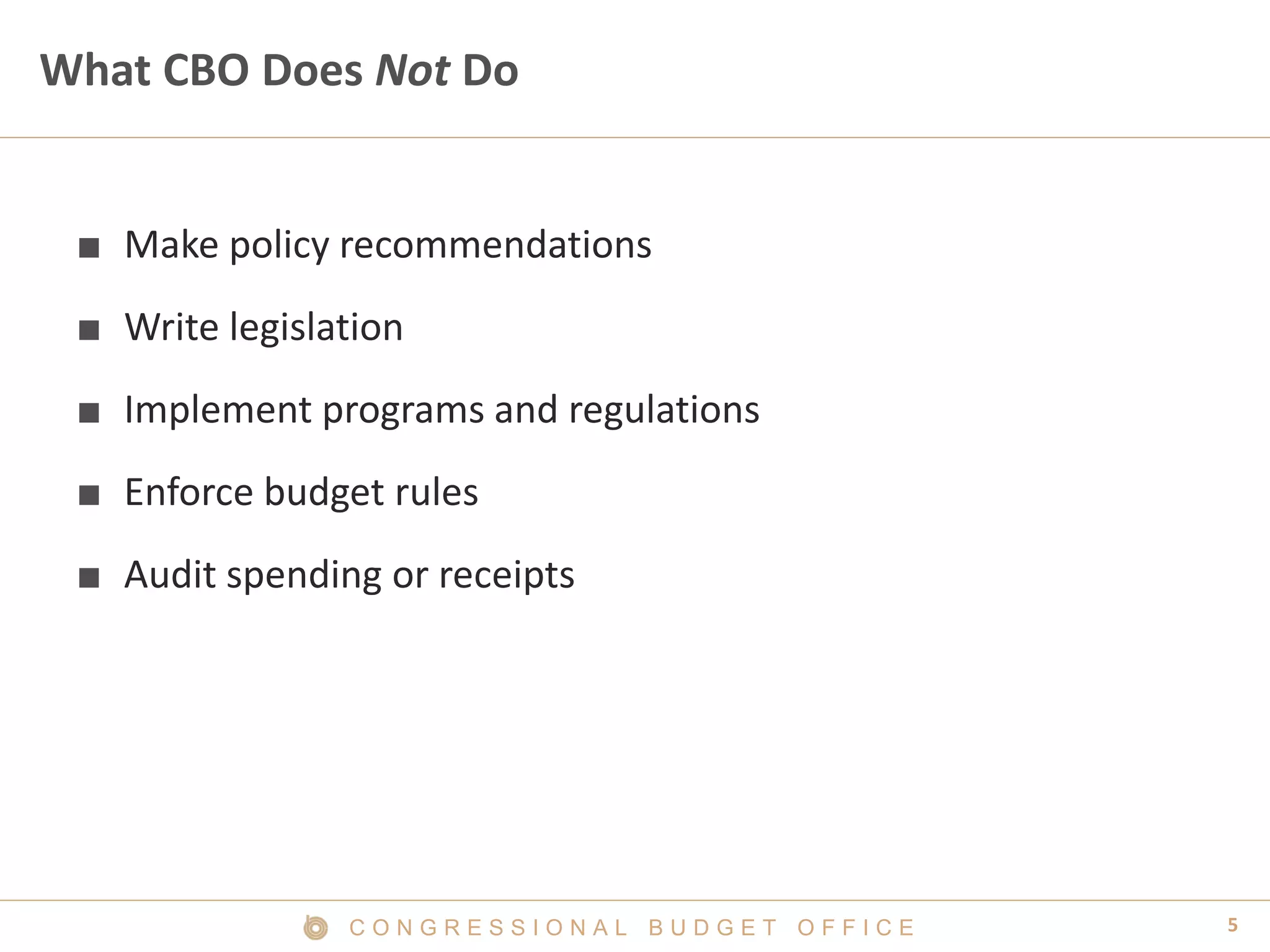 5C O N G R E S S I O N A L B U D G E T O F F I C E
What CBO Does Not Do
■ Make policy recommendations
■ Write legislation
■ Implement programs and regulations
■ Enforce budget rules
■ Audit spending or receipts
 