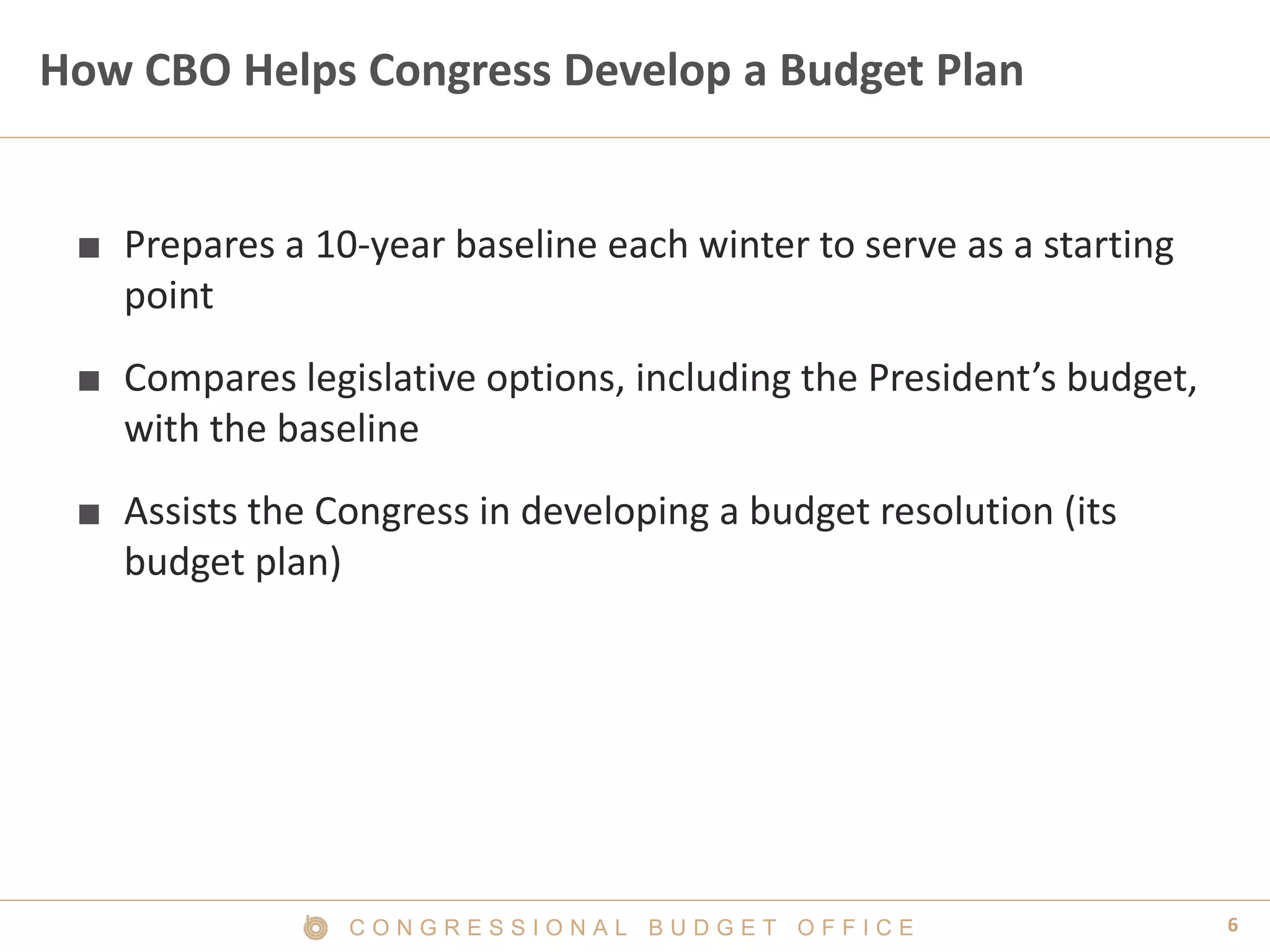 6C O N G R E S S I O N A L B U D G E T O F F I C E
How CBO Helps Congress Develop a Budget Plan
■ Prepares a 10-year baseline each winter to serve as a starting
point
■ Compares legislative options, including the President’s budget,
with the baseline
■ Assists the Congress in developing a budget resolution (its
budget plan)
 