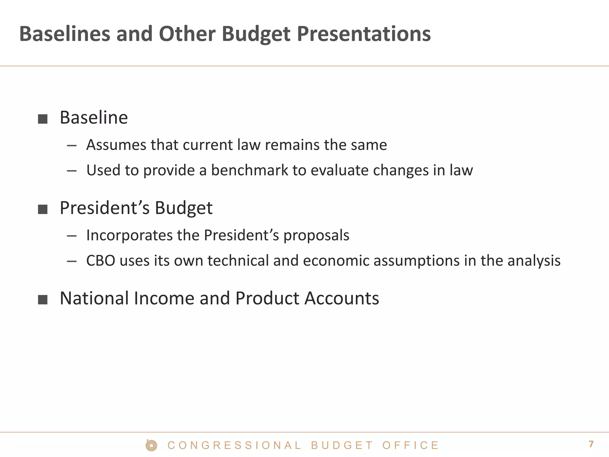 7C O N G R E S S I O N A L B U D G E T O F F I C E
Baselines and Other Budget Presentations
■ Baseline
– Assumes that current law remains the same
– Used to provide a benchmark to evaluate changes in law
■ President’s Budget
– Incorporates the President’s proposals
– CBO uses its own technical and economic assumptions in the analysis
■ National Income and Product Accounts
 