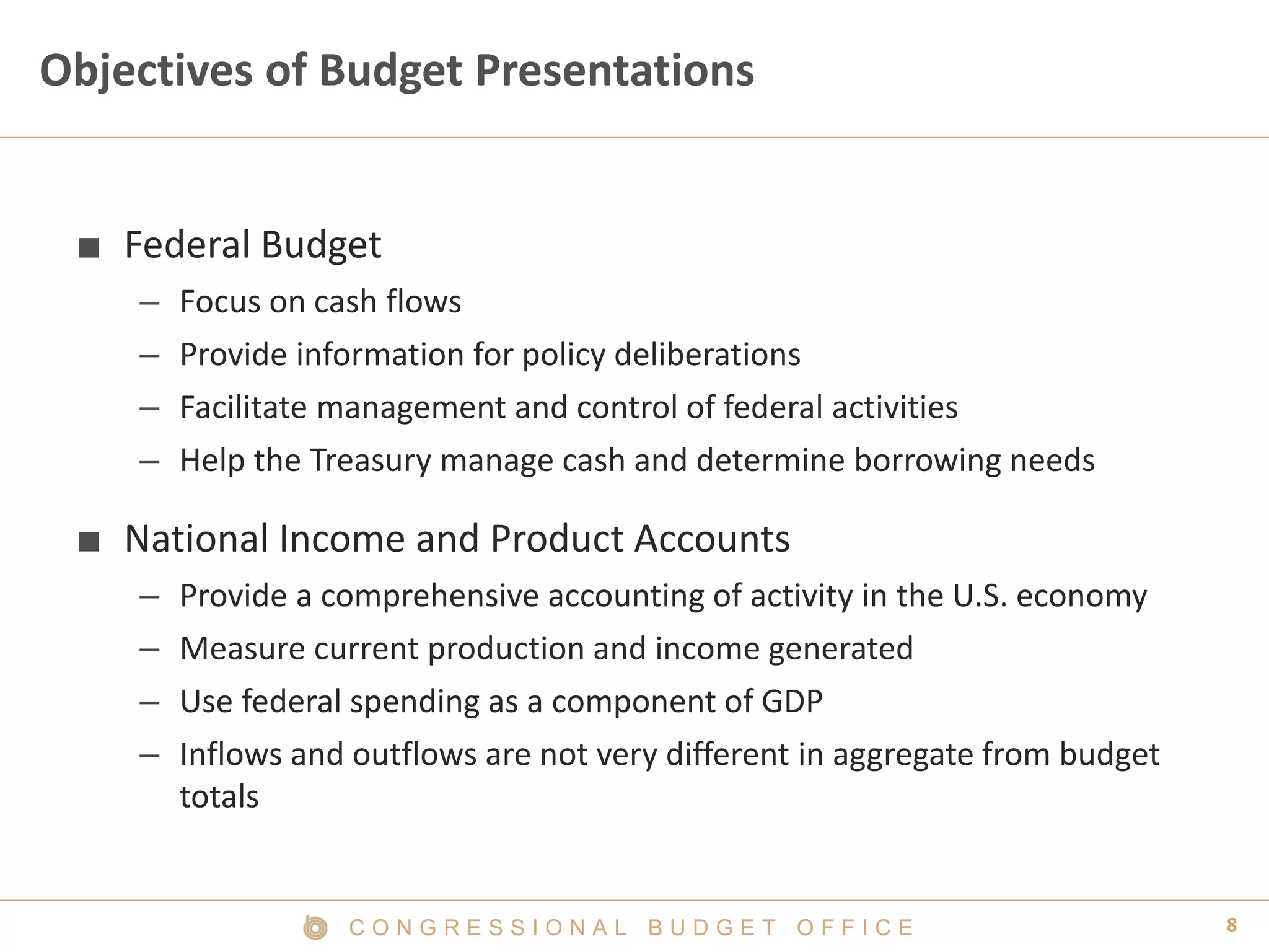 8C O N G R E S S I O N A L B U D G E T O F F I C E
Objectives of Budget Presentations
■ Federal Budget
– Focus on cash flows
– Provide information for policy deliberations
– Facilitate management and control of federal activities
– Help the Treasury manage cash and determine borrowing needs
■ National Income and Product Accounts
– Provide a comprehensive accounting of activity in the U.S. economy
– Measure current production and income generated
– Use federal spending as a component of GDP
– Inflows and outflows are not very different in aggregate from budget
totals
 