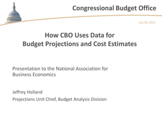 Congressional Budget Office
How CBO Uses Data for
Budget Projections and Cost Estimates
Presentation to the National Association for
Business Economics
July 30, 2013
Jeffrey Holland
Projections Unit Chief, Budget Analysis Division
 