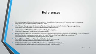 References
• EPA. “Air Quality and Climate Change Interactions.” United States Environmental Protection Agency, May 2014.
<http://www.epa.gov/AMD/Research/RIA/aqcc.html>.
• EPA. “Climate Change Research Questions.” United States Environmental Protection Agency, August 2014.
<http://www.epa.gov/research/climatescience/climate-questions.htm>.
• GreenFacts.com. “Artic Climate Change.” GreenFacts, January 2014.
<http://www.greenfacts.org/en/arctic-climate-change/>.
• Helmholtz Centre Potsdam - GFZ German Research Centre for Geosciences. "Greenland ice is melting -- even from below:
Heat flow from the mantle contributes to the ice melt." ScienceDaily. ScienceDaily, 11 August 2013.
<www.sciencedaily.com/releases/2013/08/130811150608.htm>.
• Michael, Edalin, Jeff Masters. “Greenland.”Weather Underground, 2014.
<http://www.wunderground.com/climate/greenland.asp?MR=1>.
• NSIDC. “Climate Change in the Artic.” National Snow and Ice Data Center, 2014.
<https://nsidc.org/cryosphere/arctic-meteorology/climate_change.html>.
1002 Dec 14
 