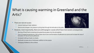 What is causing warming in Greenland and the
Artic?
• There are natural causes:
• Uneven heating of solar radiation
• Storms and changes in air pressure cycling heat through the latitudes to the poles
• However, most importantly, there are anthropogenic causes which have more severe consequences:
• Burning of fossil fuels increasing extra greenhouse gases into the atmosphere
• From increased temperatures, will increase cloud cover and formation of pollutants as ozone and increase the rate of
formation of natural ozone pollutants
• Increased melting of polar ice sheets
• Sea levels increase due to freshwater addition to the oceans
• Changing of albedo on the surfaces
02 Dec 14 3
 