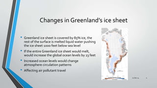 Changes in Greenland’s ice sheet
• Greenland ice sheet is covered by 85% ice, the
rest of the surface is melted liquid water pushing
the ice sheet 1000 feet below sea level
• If the entire Greenland ice sheet would melt,
would increase the global ocean levels by 23 feet
• Increased ocean levels would change
atmosphere circulation patterns
• Affecting air pollutant travel
02 Dec 14 4
 