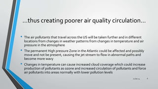 …thus creating poorer air quality circulation…
• The air pollutants that travel across the US will be taken further and in different
locations from changes in weather patterns from changes in temperature and air
pressure in the atmosphere
• The permanent High pressure Zone in the Atlantic could be affected and possibly
move and not be present, causing the jet stream to flow in abnormal paths and
become more wavy
• Changes in temperature can cause increased cloud coverage which could increase
production of pollutants as ozone and increased circulation of pollutants and force
air pollutants into areas normally with lower pollution levels
02 Dec 14 8
 