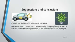Suggestions and conclusions
• Change our main energy sources to renewable
• Decrease transportation carbon emissions by changing fuel type, electric
cars or use a different engine types as the fuel cell which uses hydrogen
02 Dec 14 9
 