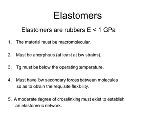 Elastomers
Elastomers are rubbers E < 1 GPa
1. The material must be macromolecular.
2. Must be amorphous (at least at low strains).
3. Tg must be below the operating temperature.
4. Must have low secondary forces between molecules
so as to obtain the requisite flexibility.
5. A moderate degree of crosslinking must exist to establish
an elastomeric network.
 