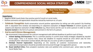 COMPREHENSIVE SOCIAL MEDIA STRATEGY
Entertaining Content
Constant
Engagement
Real-Time Reaction
Management
Influence worthy
Treatment
Importance:
• Negative WOM travels faster than positive word of mouth on social media
• Positive comments and appreciation should be noticed by maximum no. of users
• Celebrate Evangelists: Build conversation around positive appreciation by asking user who posted it by thanking
with in stipulated time window and depending on subjective evaluation of Impact Potential of content (quality and
subject) and objective evaluation of User Influence (e.g. Klout Score) ask the user to send a picture in order to create
Dynamic Content in the form of a picture and comment in the form of a picture.
• End to end Criticism Management:
We recommend 3 step processes for criticism management with defined deadlines to perform each of these.
i. Instant Apology and Assurance: This is a common practice in current social media strategies adopted by reputed
brand pages. Time is of essence here, hence the deadline to respond should be strict which asks for time
window/further information (contact details, Bill Copy etc.) to come up with an explanation
ii. Multiple Channel Explanation: Depending on the severity of customer inconvenience and rationality
explanation/compensation should be provided and announced through message/call/in-person.
iii. Boast Satisfied Critics: Post complaint resolution ratio and satisfied critic comment post action taken by AHPS
Social Media Team
 