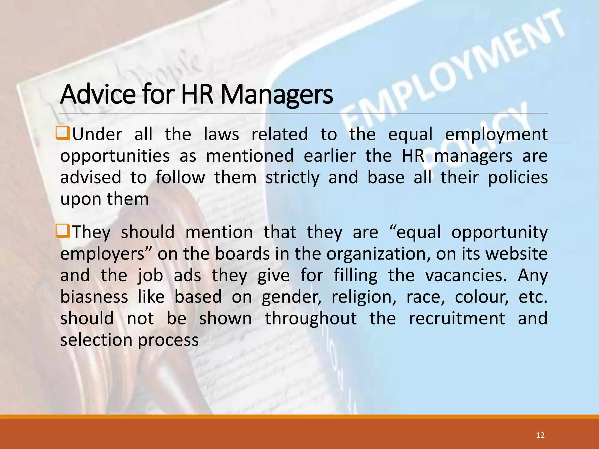 Advice for HR Managers
Under all the laws related to the equal employment
opportunities as mentioned earlier the HR managers are
advised to follow them strictly and base all their policies
upon them
They should mention that they are “equal opportunity
employers” on the boards in the organization, on its website
and the job ads they give for filling the vacancies. Any
biasness like based on gender, religion, race, colour, etc.
should not be shown throughout the recruitment and
selection process
12
 