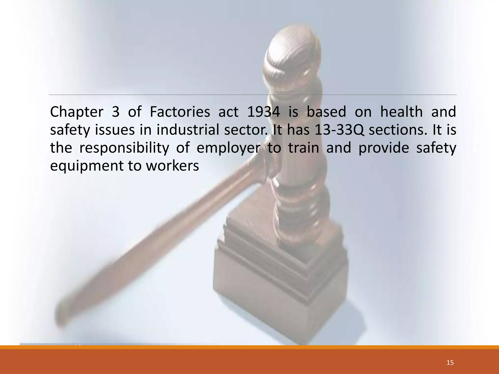 Chapter 3 of Factories act 1934 is based on health and
safety issues in industrial sector. It has 13-33Q sections. It is
the responsibility of employer to train and provide safety
equipment to workers
15
 