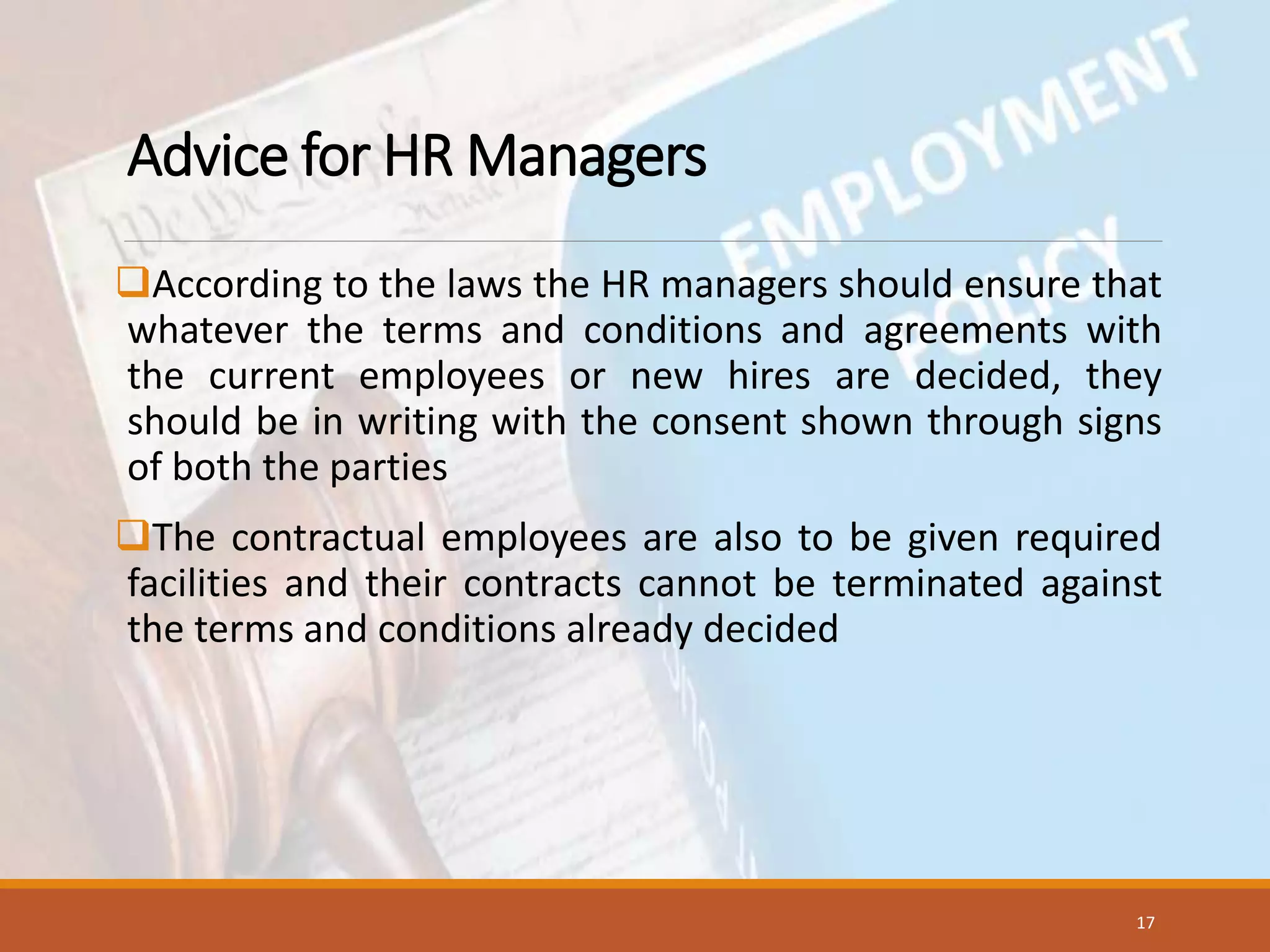 Advice for HR Managers
According to the laws the HR managers should ensure that
whatever the terms and conditions and agreements with
the current employees or new hires are decided, they
should be in writing with the consent shown through signs
of both the parties
The contractual employees are also to be given required
facilities and their contracts cannot be terminated against
the terms and conditions already decided
17
 