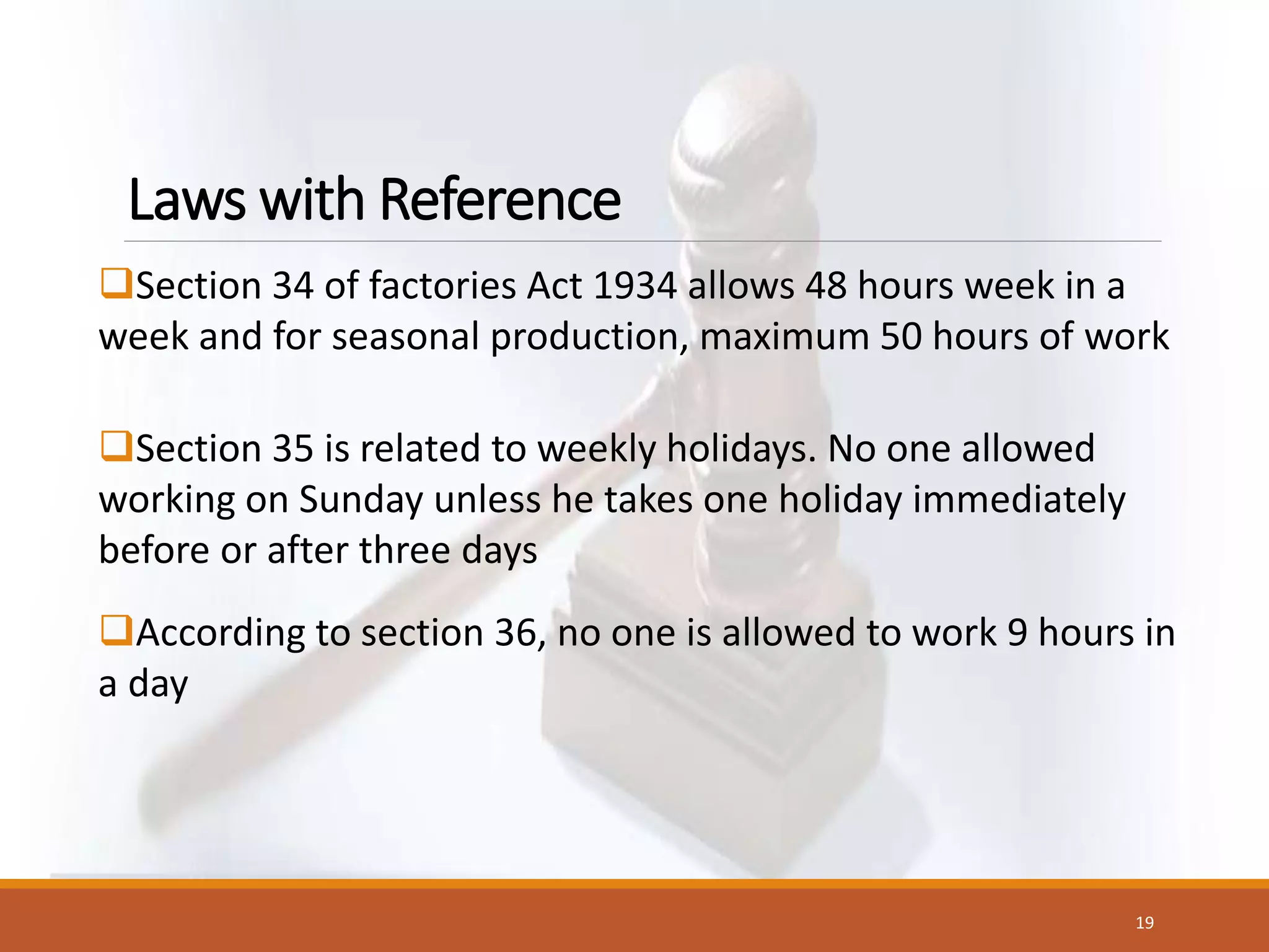 Laws with Reference
Section 34 of factories Act 1934 allows 48 hours week in a
week and for seasonal production, maximum 50 hours of work
Section 35 is related to weekly holidays. No one allowed
working on Sunday unless he takes one holiday immediately
before or after three days
According to section 36, no one is allowed to work 9 hours in
a day
19
 