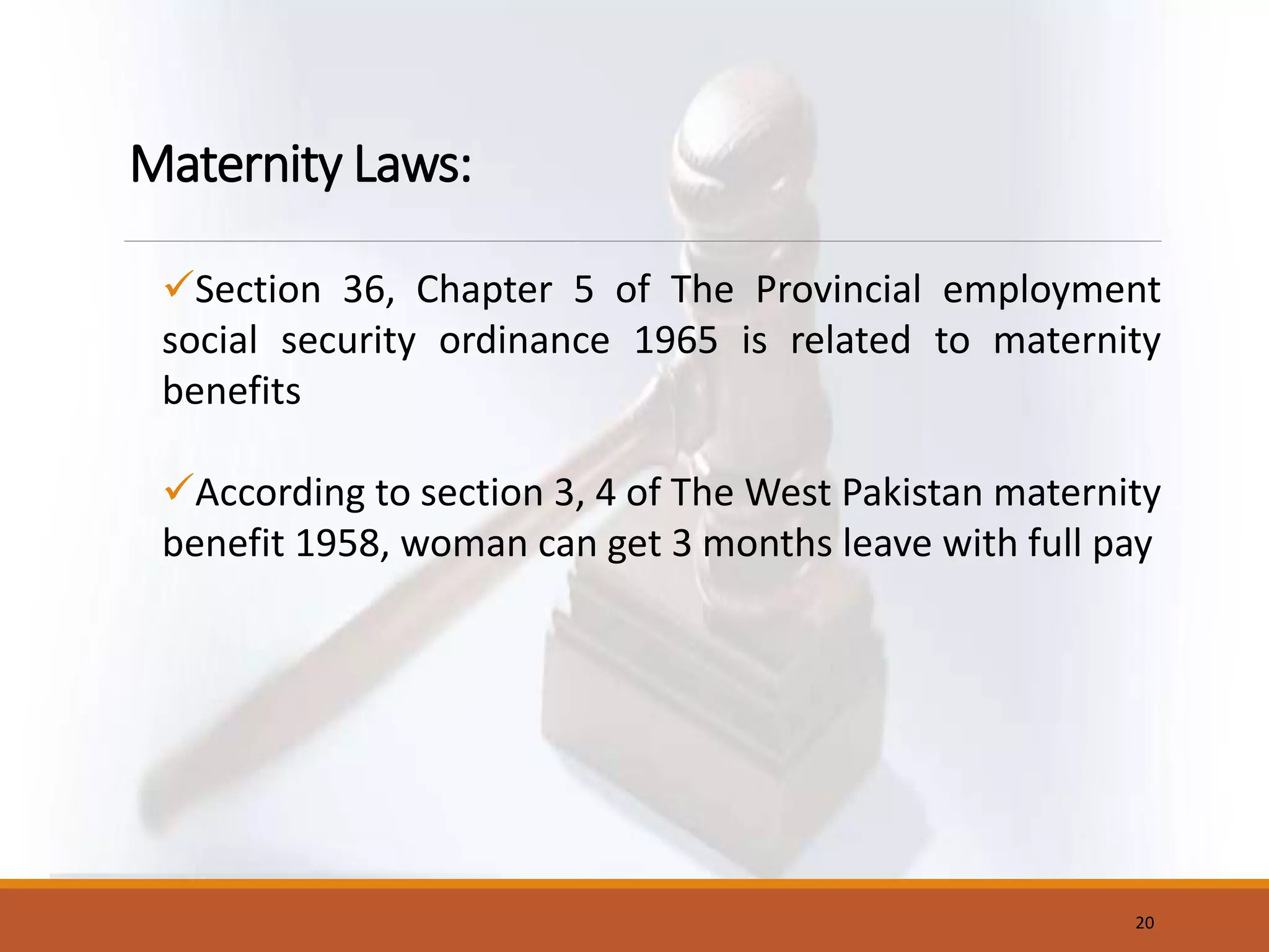 Maternity Laws:
Section 36, Chapter 5 of The Provincial employment
social security ordinance 1965 is related to maternity
benefits
According to section 3, 4 of The West Pakistan maternity
benefit 1958, woman can get 3 months leave with full pay
20
 