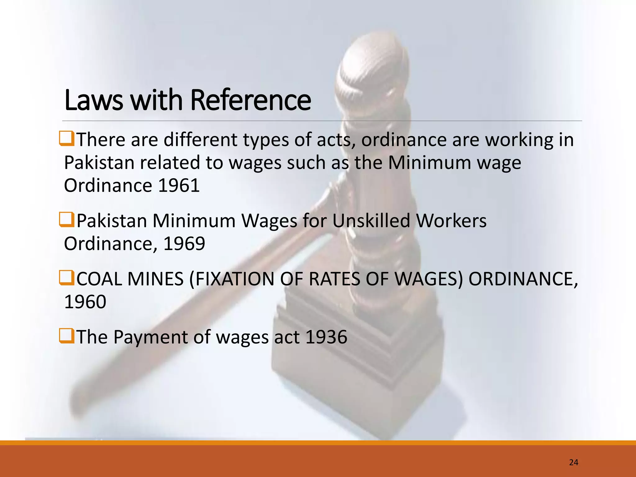 Laws with Reference
There are different types of acts, ordinance are working in
Pakistan related to wages such as the Minimum wage
Ordinance 1961
Pakistan Minimum Wages for Unskilled Workers
Ordinance, 1969
COAL MINES (FIXATION OF RATES OF WAGES) ORDINANCE,
1960
The Payment of wages act 1936
24
 