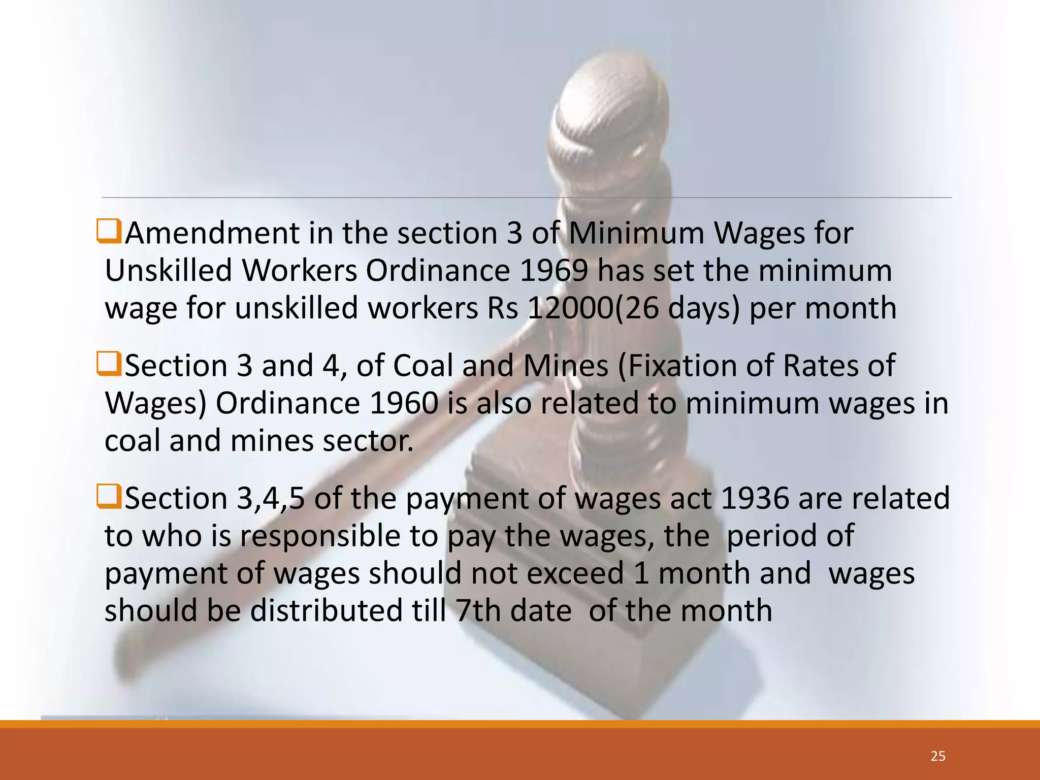 Amendment in the section 3 of Minimum Wages for
Unskilled Workers Ordinance 1969 has set the minimum
wage for unskilled workers Rs 12000(26 days) per month
Section 3 and 4, of Coal and Mines (Fixation of Rates of
Wages) Ordinance 1960 is also related to minimum wages in
coal and mines sector.
Section 3,4,5 of the payment of wages act 1936 are related
to who is responsible to pay the wages, the period of
payment of wages should not exceed 1 month and wages
should be distributed till 7th date of the month
25
 