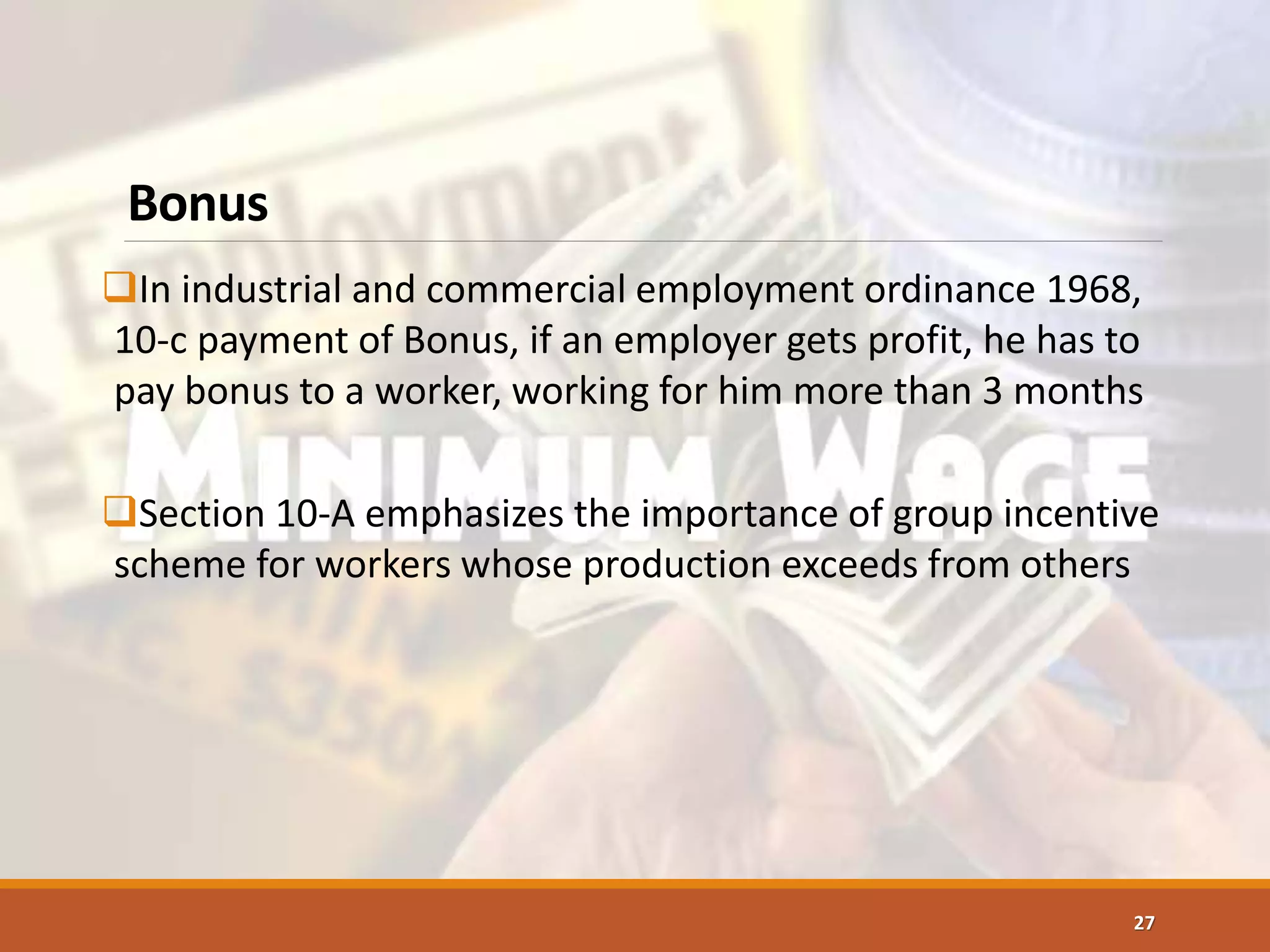 Bonus
In industrial and commercial employment ordinance 1968,
10-c payment of Bonus, if an employer gets profit, he has to
pay bonus to a worker, working for him more than 3 months
Section 10-A emphasizes the importance of group incentive
scheme for workers whose production exceeds from others
27
 