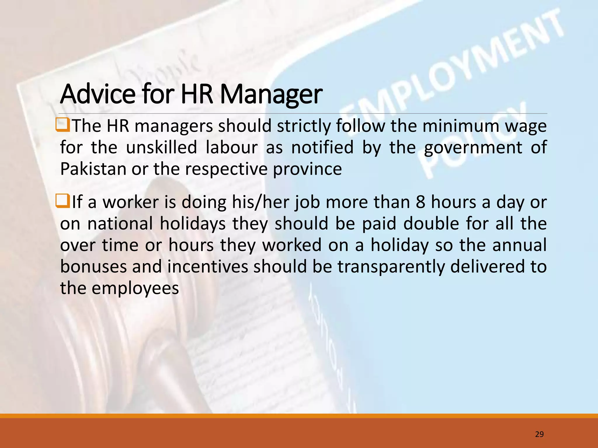 Advice for HR Manager
The HR managers should strictly follow the minimum wage
for the unskilled labour as notified by the government of
Pakistan or the respective province
If a worker is doing his/her job more than 8 hours a day or
on national holidays they should be paid double for all the
over time or hours they worked on a holiday so the annual
bonuses and incentives should be transparently delivered to
the employees
29
 