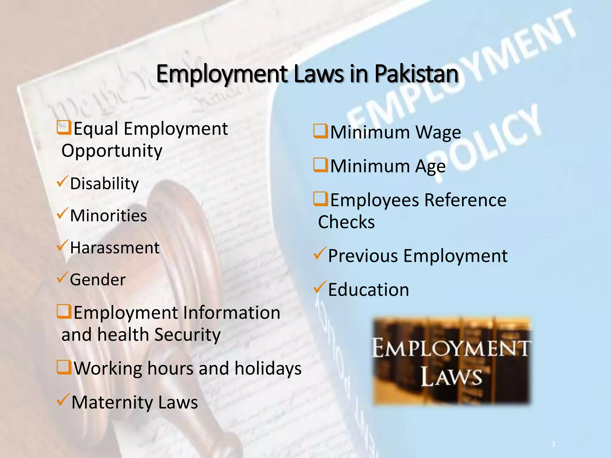 Employment Laws in Pakistan
Equal Employment
Opportunity
Disability
Minorities
Harassment
Gender
Employment Information
and health Security
Working hours and holidays
Maternity Laws
Minimum Wage
Minimum Age
Employees Reference
Checks
Previous Employment
Education
3
 