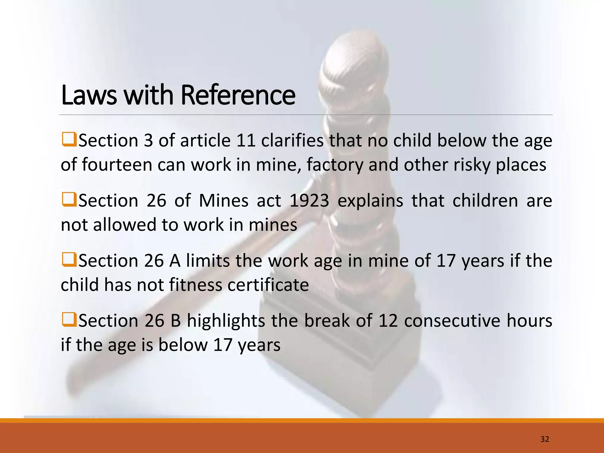 Laws with Reference
Section 3 of article 11 clarifies that no child below the age
of fourteen can work in mine, factory and other risky places
Section 26 of Mines act 1923 explains that children are
not allowed to work in mines
Section 26 A limits the work age in mine of 17 years if the
child has not fitness certificate
Section 26 B highlights the break of 12 consecutive hours
if the age is below 17 years
32
 