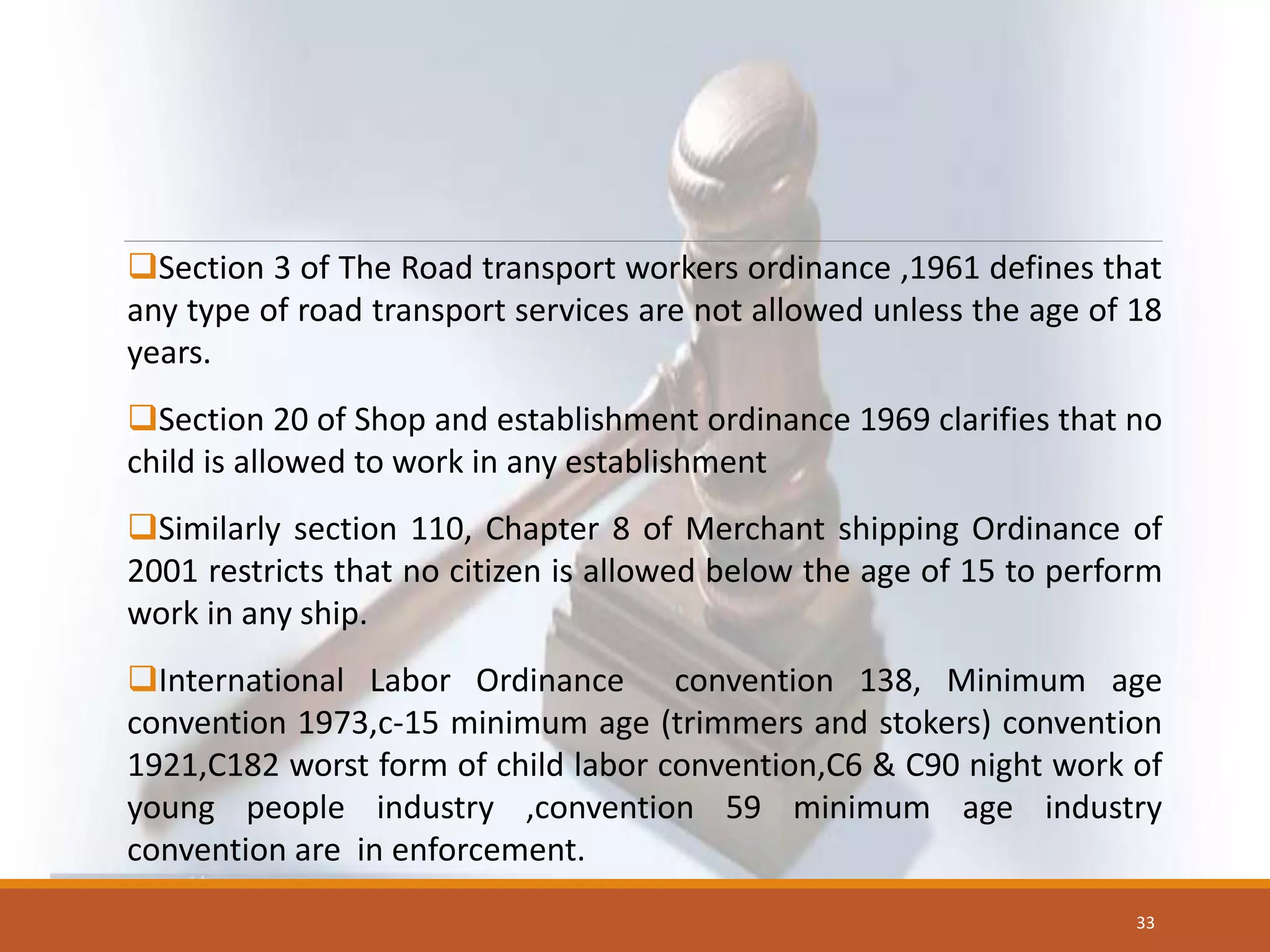 Section 3 of The Road transport workers ordinance ,1961 defines that
any type of road transport services are not allowed unless the age of 18
years.
Section 20 of Shop and establishment ordinance 1969 clarifies that no
child is allowed to work in any establishment
Similarly section 110, Chapter 8 of Merchant shipping Ordinance of
2001 restricts that no citizen is allowed below the age of 15 to perform
work in any ship.
International Labor Ordinance convention 138, Minimum age
convention 1973,c-15 minimum age (trimmers and stokers) convention
1921,C182 worst form of child labor convention,C6 & C90 night work of
young people industry ,convention 59 minimum age industry
convention are in enforcement.
33
 