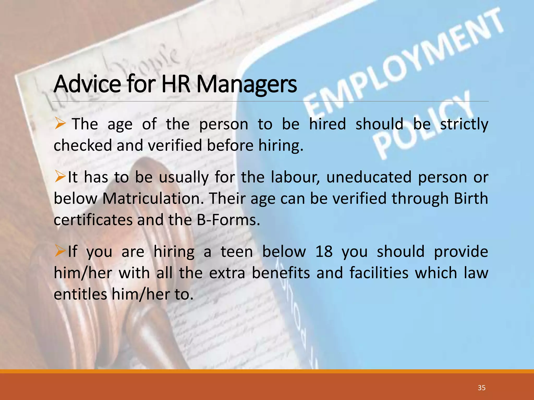 Advice for HR Managers
 The age of the person to be hired should be strictly
checked and verified before hiring.
It has to be usually for the labour, uneducated person or
below Matriculation. Their age can be verified through Birth
certificates and the B-Forms.
If you are hiring a teen below 18 you should provide
him/her with all the extra benefits and facilities which law
entitles him/her to.
35
 