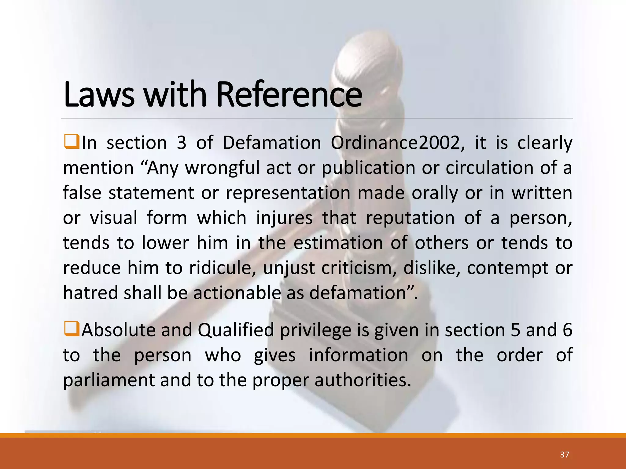 Laws with Reference
In section 3 of Defamation Ordinance2002, it is clearly
mention “Any wrongful act or publication or circulation of a
false statement or representation made orally or in written
or visual form which injures that reputation of a person,
tends to lower him in the estimation of others or tends to
reduce him to ridicule, unjust criticism, dislike, contempt or
hatred shall be actionable as defamation”.
Absolute and Qualified privilege is given in section 5 and 6
to the person who gives information on the order of
parliament and to the proper authorities.
37
 