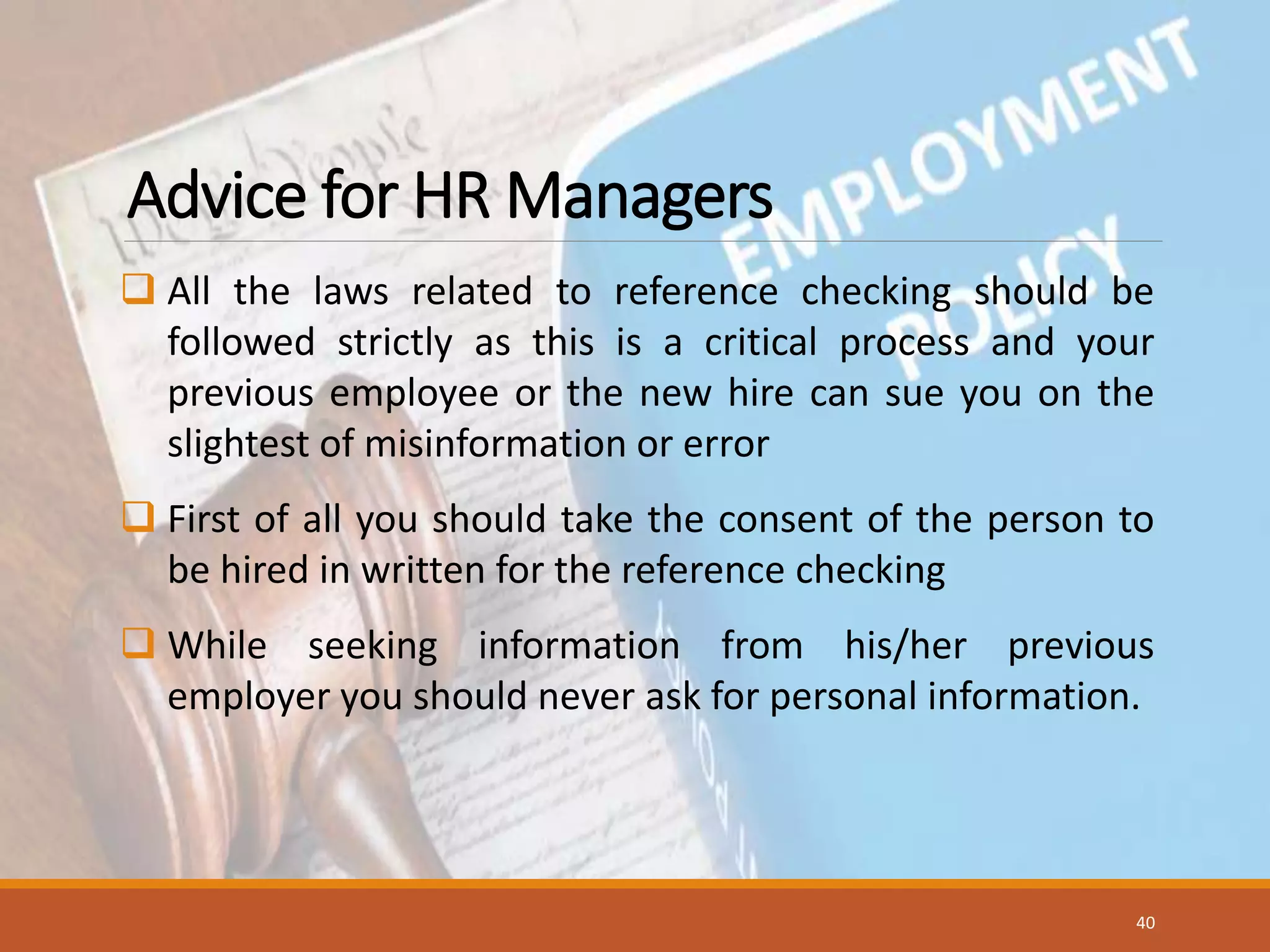 Advice for HR Managers
 All the laws related to reference checking should be
followed strictly as this is a critical process and your
previous employee or the new hire can sue you on the
slightest of misinformation or error
 First of all you should take the consent of the person to
be hired in written for the reference checking
 While seeking information from his/her previous
employer you should never ask for personal information.
40
 