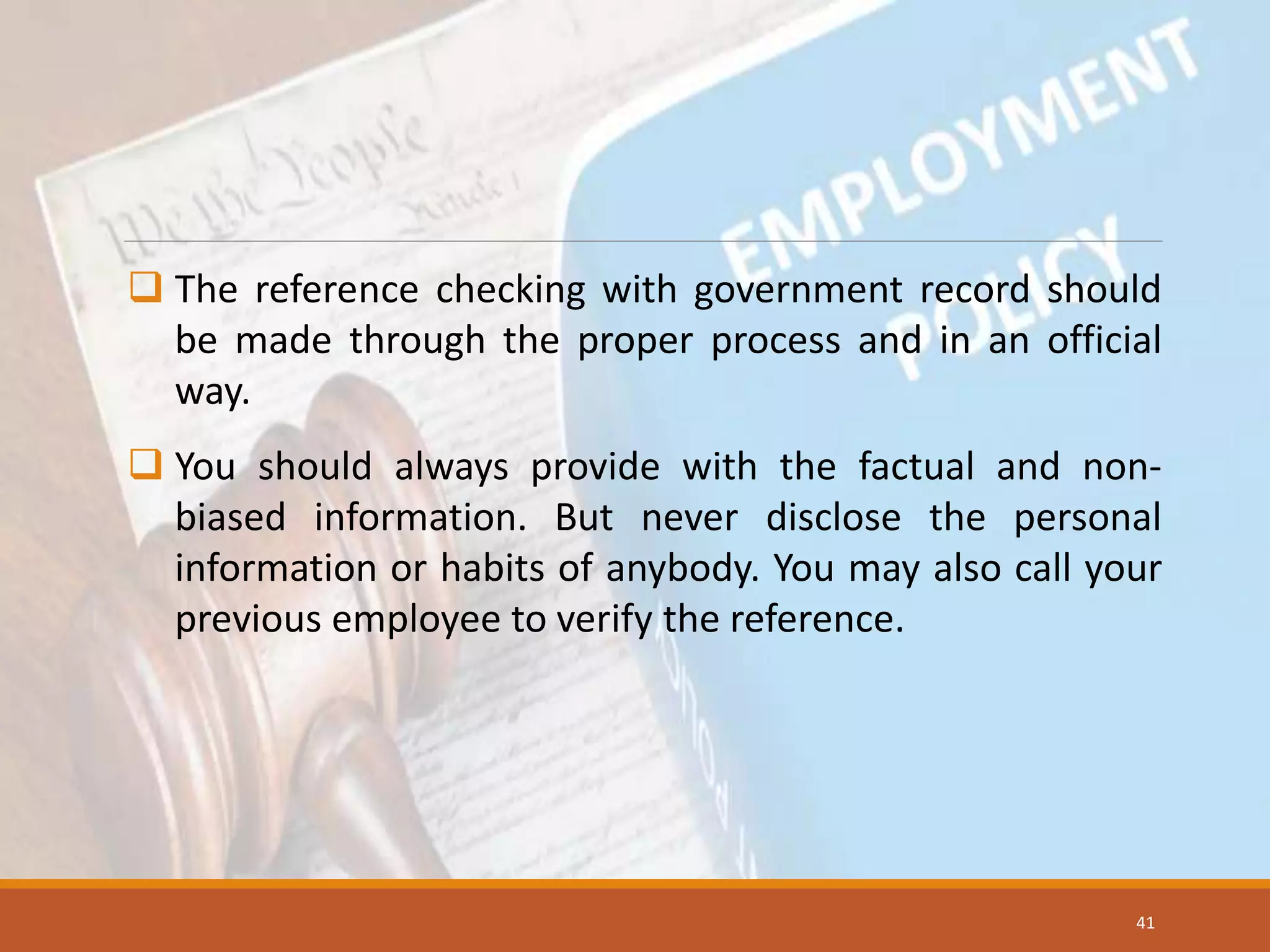  The reference checking with government record should
be made through the proper process and in an official
way.
 You should always provide with the factual and non-
biased information. But never disclose the personal
information or habits of anybody. You may also call your
previous employee to verify the reference.
41
 