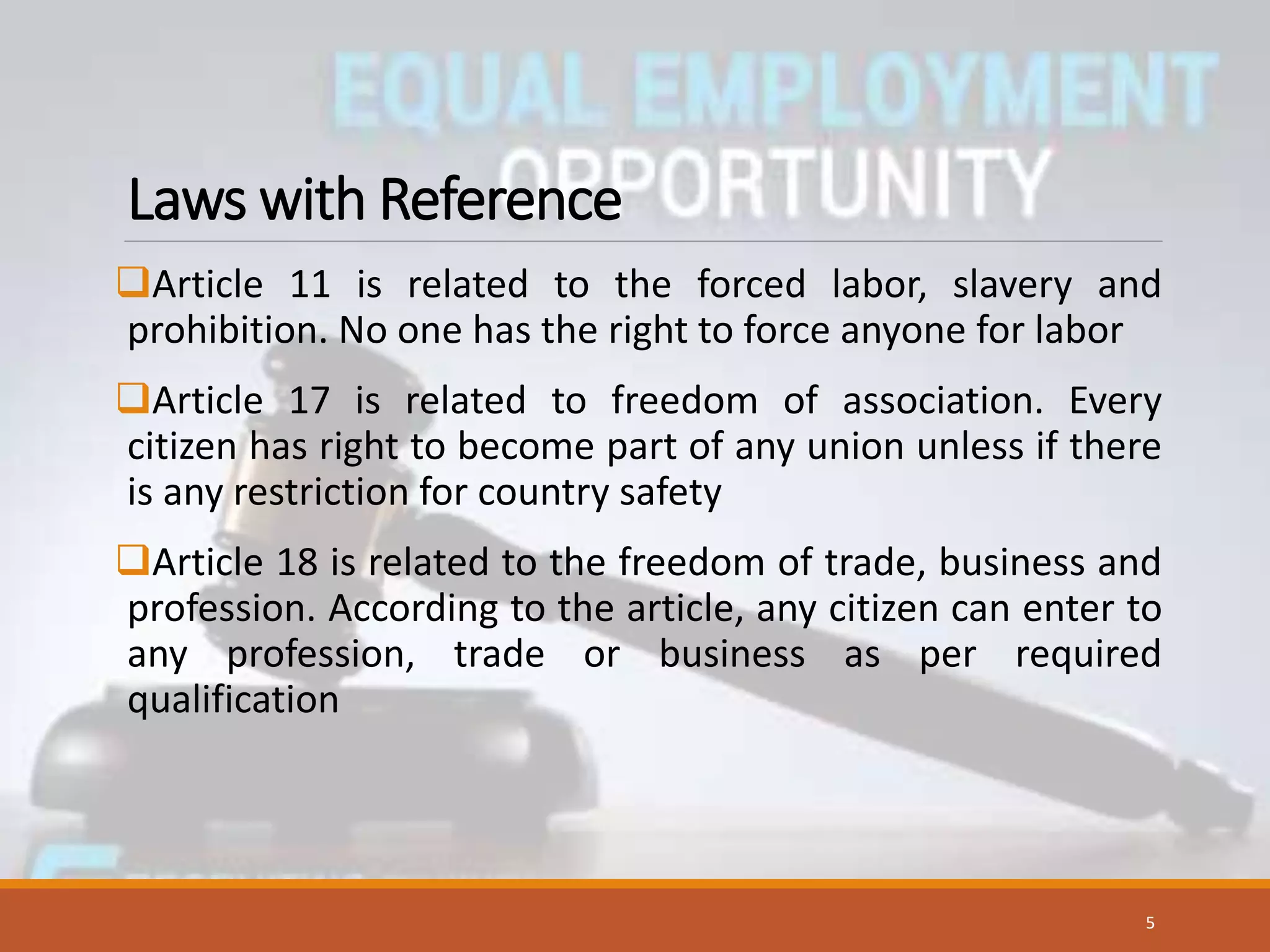 Laws with Reference
Article 11 is related to the forced labor, slavery and
prohibition. No one has the right to force anyone for labor
Article 17 is related to freedom of association. Every
citizen has right to become part of any union unless if there
is any restriction for country safety
Article 18 is related to the freedom of trade, business and
profession. According to the article, any citizen can enter to
any profession, trade or business as per required
qualification
5
 