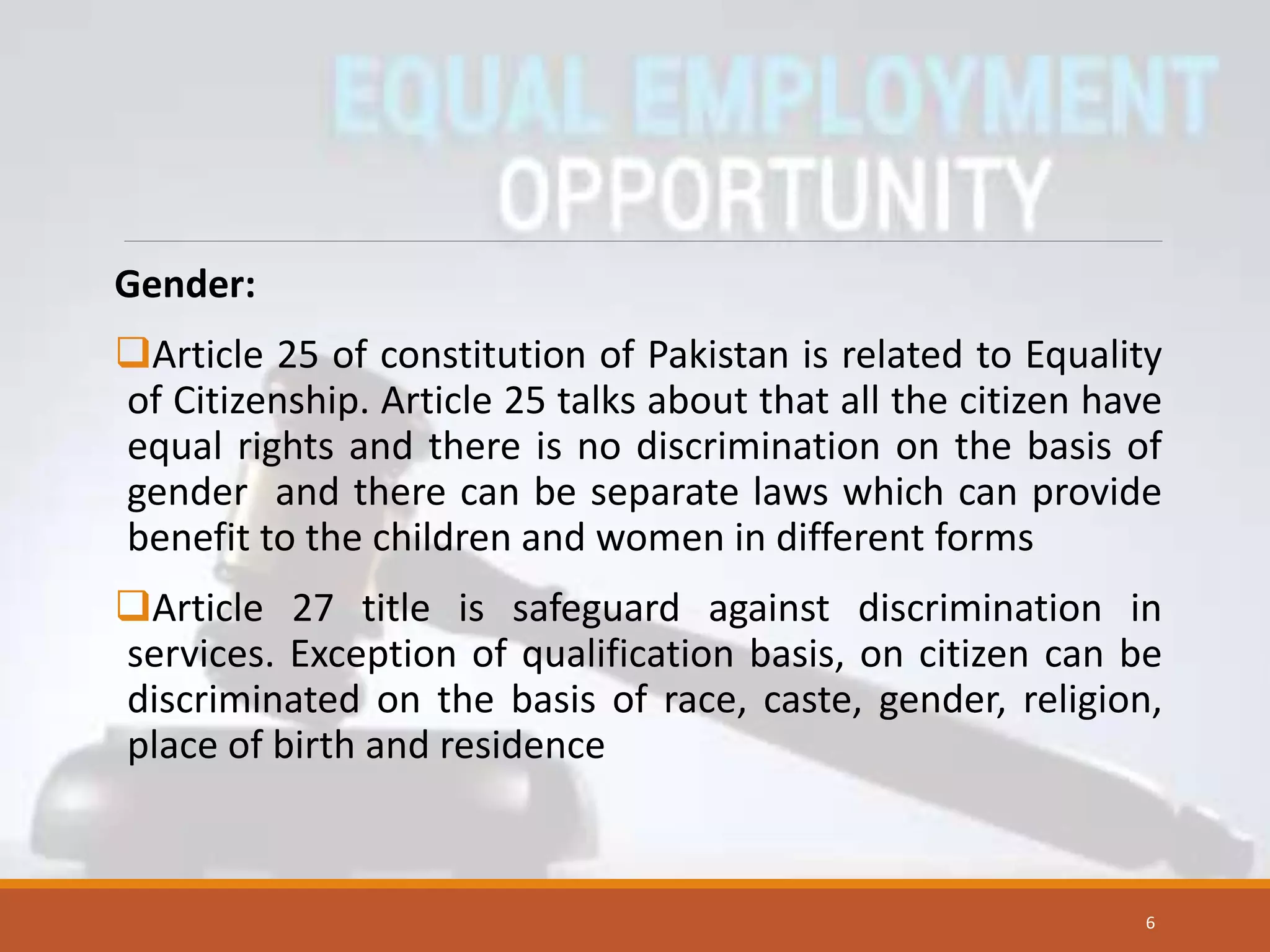 Gender:
Article 25 of constitution of Pakistan is related to Equality
of Citizenship. Article 25 talks about that all the citizen have
equal rights and there is no discrimination on the basis of
gender and there can be separate laws which can provide
benefit to the children and women in different forms
Article 27 title is safeguard against discrimination in
services. Exception of qualification basis, on citizen can be
discriminated on the basis of race, caste, gender, religion,
place of birth and residence
6
 