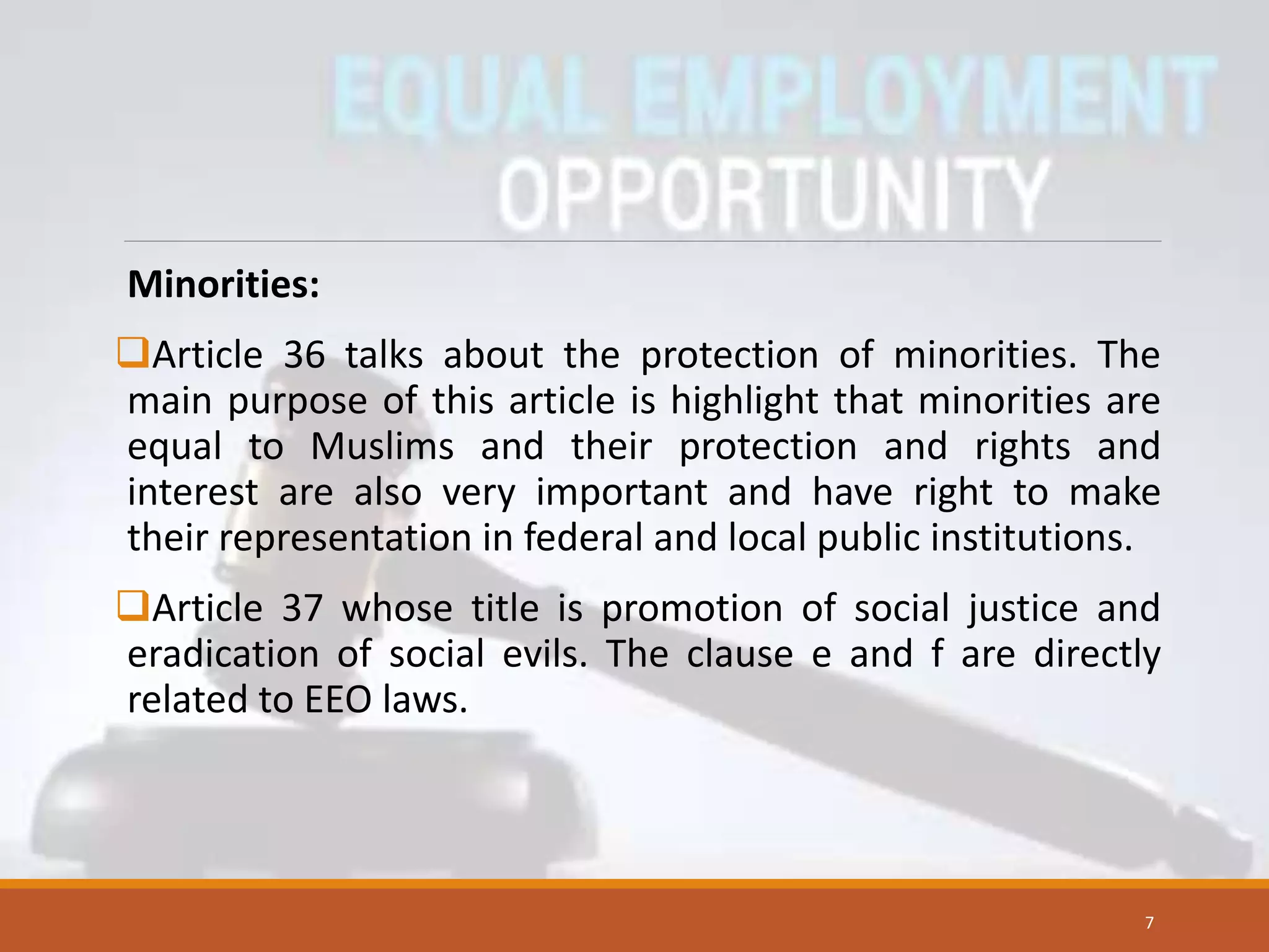 Minorities:
Article 36 talks about the protection of minorities. The
main purpose of this article is highlight that minorities are
equal to Muslims and their protection and rights and
interest are also very important and have right to make
their representation in federal and local public institutions.
Article 37 whose title is promotion of social justice and
eradication of social evils. The clause e and f are directly
related to EEO laws.
7
 