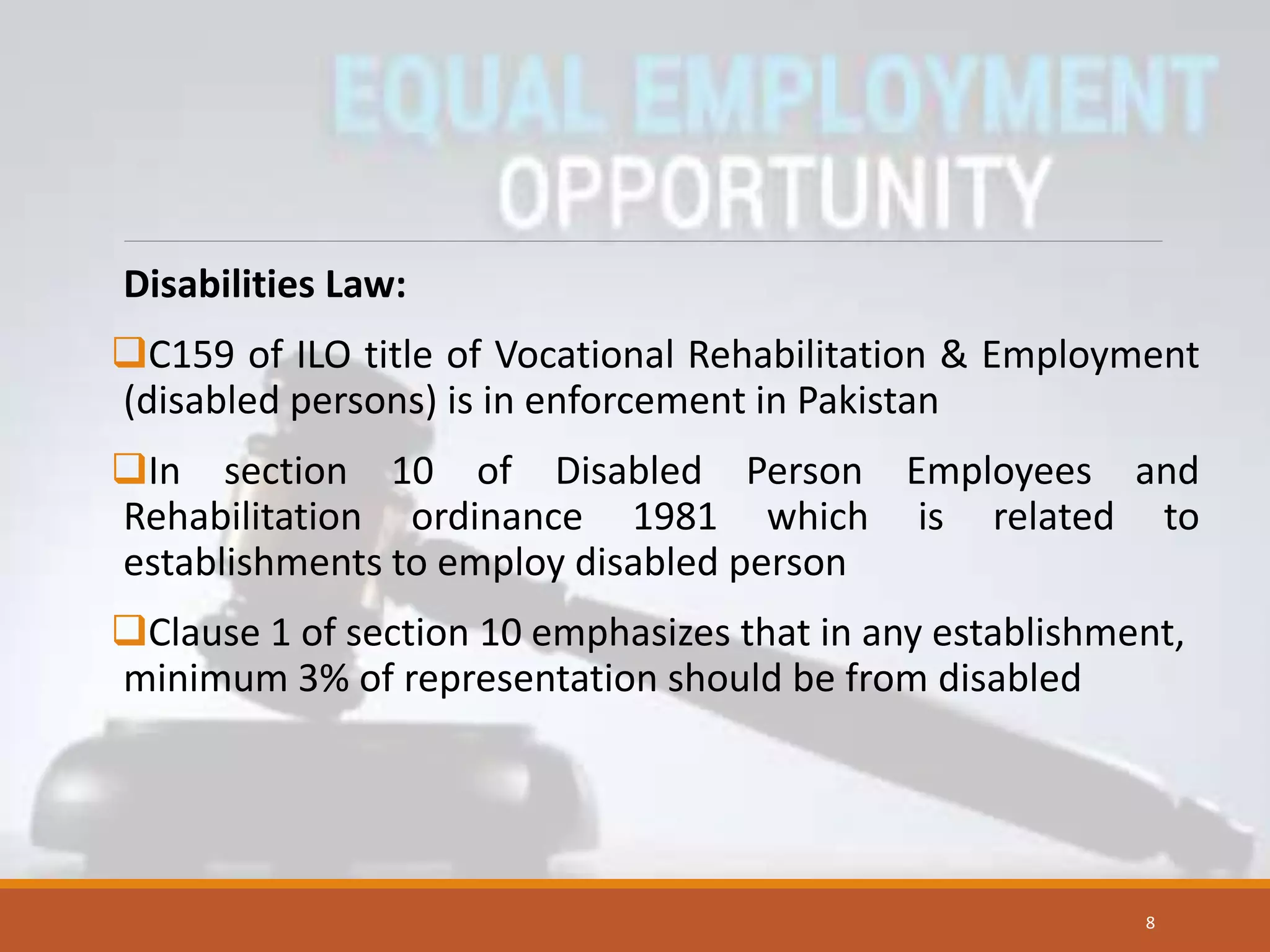Disabilities Law:
C159 of ILO title of Vocational Rehabilitation & Employment
(disabled persons) is in enforcement in Pakistan
In section 10 of Disabled Person Employees and
Rehabilitation ordinance 1981 which is related to
establishments to employ disabled person
Clause 1 of section 10 emphasizes that in any establishment,
minimum 3% of representation should be from disabled
8
 