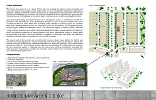 Project Background:

This project was completed in two parts. The ﬁrst part was working with a group of three to analyze and
come up with an overall design concept for the entre site. Our focus for the Guelph Innovation was to
establish a friendly and diverse community that could be integrated both with innovative measures and
the surrounding natural environment. The community features an array of commercial, mixed-use, and
residential areas; with emphasis on innovation-based employment and mixed-income neighbourhoods. 

Goals included providing lots of green space, while limiting the amount of undesirable views to the
industrial area There are two main green spaces featured on site: the riparian habitat which runs
alongside the Eramosa River, which also provides a buffer between the community and the industrial
area; and a special greenway within the community which will be hosted by the Turfgrass Institute,
providing both research and aesthetic quality. The community needed to reﬂect Guelph’s historical
qualities. The organic ﬂow of the major avenues pays homage to the river running through the site.
Along the major avenues, trafﬁc circles have been strategically placed to provide a smoother trafﬁc ﬂow,
which also reduces the amount of carbon emissions that would otherwise be emitted if vehicles were
idling at busy trafﬁc lights. Within the site itself, a hierarchy of roadways, bike lanes, and pedestrian
streets provide easy access for residents to move through the space. 

The second part of this project was to individually choose a smaller space within the district and
elaborate on the already planned design concept. My focus was to continue to establish a friendly and
diverse community space, as well as adding greenspace and pedestrian pathways. Buffers were placed
between the major four lane roadway, between bike lanes and sidewalks. A long parkway was created to
give the community a place to relax and enjoy the outdoors, as well as a small pocket courtyard. The
main focus was on the main streetscape, and creating a connectivity between commercial opportunities
and residential apartments above. 

Design Principles

1. Maintain the majority of the riparian habitat along river
2. Maintain sight lines 
3. To ﬁt in with Guelph's historical qualities
4. Create a mixed income, friendly, diverse community
5. Limit the amount of above ground parking
6. Provide more than the minimum amount of green space
7. Allow connectivity throughout the area
8. Buffer the industrial area 

GUELPH INNOVATION DISRICT
Part 1: Large Design Concept 
Part 2: Detailed Design 
Site Map
N
N
Google Sketch Up 3D Concept
 
