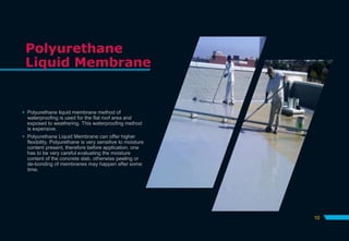 Polyurethane
Liquid Membrane
 Polyurethane liquid membrane method of
waterproofing is used for the flat roof area and
exposed to weathering. This waterproofing method
is expensive.
 Polyurethane Liquid Membrane can offer higher
flexibility. Polyurethane is very sensitive to moisture
content present, therefore before application, one
has to be very careful evaluating the moisture
content of the concrete slab, otherwise peeling or
de-bonding of membranes may happen after some
time.
10
 