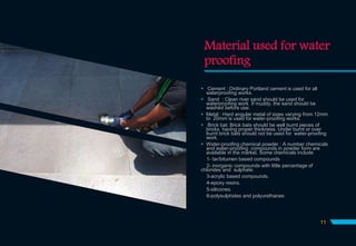 Material used for water
proofing
 Cement : Ordinary Portland cement is used for all
waterproofing works.
 Sand : Clean river sand should be used for
waterproofing work. If muddy, the sand should be
washed before use.
 Metal : Hard angular metal of sizes varying from 12mm
to 20mm is used for water-proofing works.
 Brick bat: Brick bats should be well burnt pieces of
bricks having proper thickness. Under burnt or over
burnt brick bats should not be used for water-proofing
work.
 Water-proofing chemical powder : A number chemicals
and water-proofing compounds in powder form are
available in the market. Some chemicals include
1- tar/bitumen based compounds
2- inorganic compounds with little percentage of
chlorides and sulphate.
3-acrylic based compounds.
4-epoxy resins.
5-silicones.
6-polysulphides and polyurethanes
11
 