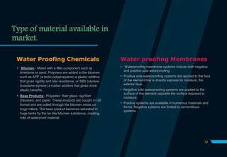 Type of material available in
market.
Water Proofing Chemicals
 Bitumen - Mixed with a filler component such as
limestone or sand. Polymers are added to the bitumen
such as APP (a tactic polypropylene) a plastic additive
that gives rigidity and tear resistance, or SBS (styrene
butadiene styrene) a rubber additive that gives more
elastic benefits.
 Base Products - Polyester, fiber glass, rag fiber
(hessian), and paper. These products are bought in roll
format and are pulled through the bitumen mixes on
huge rollers. The base product becomes saturated in
huge tanks by the tar like bitumen substance, creating
rolls of waterproof material.
Water proofing Membranes
 Waterproofing membrane systems include both negative
and positive side waterproofing.
 Positive side waterproofing systems are applied to the face
of the element that is directly exposed to moisture, the
exterior face.
 Negative side waterproofing systems are applied to the
surface of the element opposite the surface exposed to
moisture.
 Positive systems are available in numerous materials and
forms. Negative systems are limited to cementitious
systems.
12
 