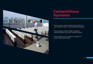 Cementitious
Systems
 These systems contain Portland cement with and
sand combined with an active waterproofing agent.
 These systems include metallic, crystalline,
chemical additive and acrylic modified systems.
 These systems can be applied as negative or
positive side waterproofing.
14
 
