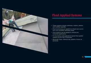 Fluid Applied Systems
 These systems include urethanes, rubbers, plastics
and modified asphalts.
 Fluid membranes are applied as a liquid and cure to
form one monolithic seamless sheet.
 Fluid systems can be applied to vertical and
horizontal applications.
 For foundation wall applications typical fluid applied
systems are 60 mils in thickness.
 Bentonite Clays—Natural clay systems, known as
bentonite
16
 