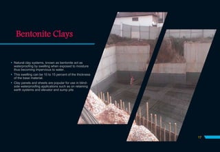 Bentonite Clays
 Natural clay systems, known as bentonite act as
waterproofing by swelling when exposed to moisture
thus becoming impervious to water.
 This swelling can be 10 to 15 percent of the thickness
of the base material.
 Clay panels and sheets are popular for use in blind-
side waterproofing applications such as on retaining
earth systems and elevator and sump pits
17
 