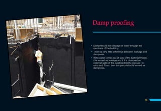 Damp proofing
 Dampness is the seepage of water through the
members of the building.
 There is very little difference between leakage and
dampness.
 If the water comes out of slab of the bathroom/toilet,
it is termed as leakage and if it is observed on
external walls of the building directly exposed to
rains and floors, then this percolation is termed as
dampness.
18
 