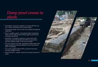 Damp proof course in
plinth
 Foundation masonry is always in contact with the sub
soil , which sometimes may contain water.
 The subsoil water tries to enter the building through the
walls/floor.
 Due to capillary action, the subsoil water sometimes
rises into the walls of the building against gravity and
indicates dampness.
 Generally , foundation masonry is done with UCR
masonry and at the plinth level ,DPC is provided to
prevent capillary water of the sub soil water.
 The rich cement concrete, generally of M20 grade with
water proofing compound added to it can be used as
DPC in buildings.
 Tar is also applied below DPC to prevent the entry
through capillary action.
 Above the DPC, regular masonry for super structure is
done.
19
 