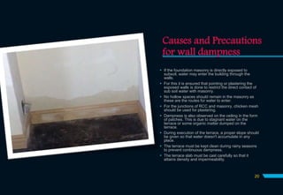 Causes and Precautions
for wall dampness
 If the foundation masonry is directly exposed to
subsoil, water may enter the building through the
walls.
 For this it is ensured that pointing or plastering the
exposed walls is done to restrict the direct contact of
sub soil water with masonry.
 No hollow spaces should remain in the masonry as
these are the routes for water to enter.
 For the junctions of RCC and masonry, chicken mesh
should be used for plastering.
 Dampness is also observed on the ceiling in the form
of patches. This is due to stagnant water on the
terrace or some organic matter dumped on the
terrace.
 During execution of the terrace, a proper slope should
be given so that water doesn't accumulate in any
place.
 The terrace must be kept clean during rainy seasons
to prevent continuous dampness.
 The terrace slab must be cast carefully so that it
attains density and impermeability.
20
 