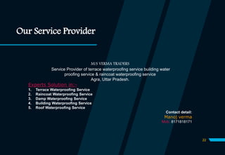 Our Service Provider
M/S VERMA TRADERS
Service Provider of terrace waterproofing service building water
proofing service & raincoat waterproofing service
Agra, Uttar Pradesh.
Experts Solution in:-
1. Terrace Waterproofing Service
2. Raincoat Waterproofing Service
3. Damp Waterproofing Service
4. Building Waterproofing Service
5. Roof Waterproofing Service
Contact detail:
Manoj verma
Mob. 8171818171
22
 