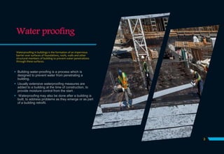 Water proofing
Waterproofing in buildings is the formation of an impervious
barrier over surfaces of foundations, roofs, walls and other
structural members of building to prevent water penetrations
through these surfaces.
 Building water-proofing is a process which is
designed to prevent water from penetrating a
building.
 Usually extensive waterproofing measures are
added to a building at the time of construction, to
provide moisture control from the start .
 Waterproofing may also be done after a building is
built, to address problems as they emerge or as part
of a building retrofit.
3
 