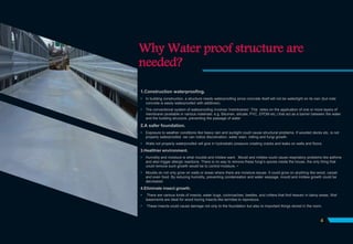 Why Water proof structure are
needed?
1.Construction waterproofing.
 In building construction, a structure needs waterproofing since concrete itself will not be watertight on its own (but note
concrete is easily waterproofed with additives).
 The conventional system of waterproofing involves 'membranes'. This relies on the application of one or more layers of
membrane (available in various materials: e.g. Bitumen, silicate, PVC, EPDM etc.) that act as a barrier between the water
and the building structure, preventing the passage of water
2.A safer foundation.
 Exposure to weather conditions like heavy rain and sunlight could cause structural problems. If wooded decks etc. is not
properly waterproofed, we can notice discoloration, water stain, rotting and fungi growth.
 Walls not properly waterproofed will give in hydrostatic pressure creating cracks and leaks on walls and floors.
3.Healthier environment.
 Humidity and moisture is what moulds and mildew want. Mould and mildew could cause respiratory problems like asthma
and also trigger allergic reactions. There is no way to remove these fungi’s spores inside the house, the only thing that
could remove such growth would be to control moisture. •
 Moulds do not only grow on walls or areas where there are moisture issues. It could grow on anything like wood, carpet
and even food. By reducing humidity, preventing condensation and water seepage, mould and mildew growth could be
decreased.
4.Eliminate insect growth.
 There are various kinds of insects, water bugs, cockroaches, beetles, and critters that find heaven in damp areas. Wet
basements are ideal for wood boring insects like termites to reproduce.
 These insects could cause damage not only to the foundation but also to important things stored in the room.
4
 