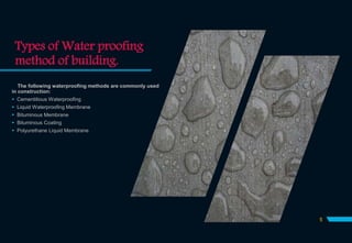 Types of Water proofing
method of building.
The following waterproofing methods are commonly used
in construction:
 Cementitious Waterproofing
 Liquid Waterproofing Membrane
 Bituminous Membrane
 Bituminous Coating
 Polyurethane Liquid Membrane
5
 
