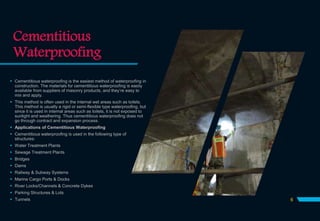 Cementitious
Waterproofing
6
 Cementitious waterproofing is the easiest method of waterproofing in
construction. The materials for cementitious waterproofing is easily
available from suppliers of masonry products, and they’re easy to
mix and apply.
 This method is often used in the internal wet areas such as toilets.
This method is usually a rigid or semi-flexible type waterproofing, but
since it is used in internal areas such as toilets, it is not exposed to
sunlight and weathering. Thus cementitious waterproofing does not
go through contract and expansion process.
 Applications of Cementitious Waterproofing
 Cementitious waterproofing is used in the following type of
structures:
 Water Treatment Plants
 Sewage Treatment Plants
 Bridges
 Dams
 Railway & Subway Systems
 Marine Cargo Ports & Docks
 River Locks/Channels & Concrete Dykes
 Parking Structures & Lots
 Tunnels
 